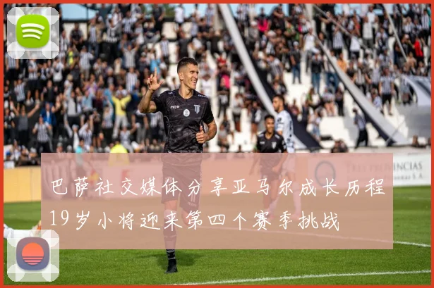 巴萨社交媒体分享亚马尔成长历程19岁小将迎来第四个赛季挑战