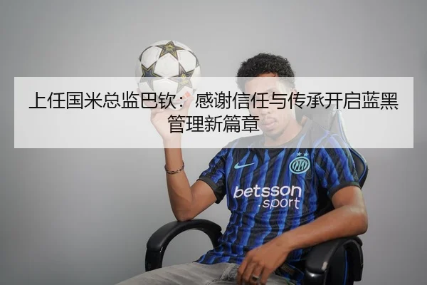 上任国米总监巴钦：感谢信任与传承开启蓝黑管理新篇章